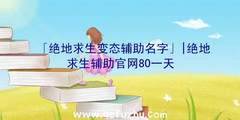 「绝地求生变态辅助名字」|绝地求生辅助官网80一天